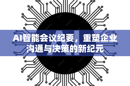 AI智能会议纪要，重塑企业沟通与决策的新纪元-第1张图片-星博讯网络科技知识-SEO优化技巧|AI知识科普|互联网行业干货大全