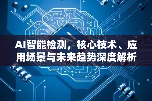 AI智能检测，核心技术、应用场景与未来趋势深度解析-第1张图片-星博讯网络科技知识-SEO优化技巧|AI知识科普|互联网行业干货大全