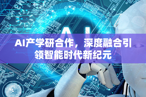 AI产学研合作，深度融合引领智能时代新纪元-第1张图片-星博讯网络科技知识-SEO优化技巧|AI知识科普|互联网行业干货大全