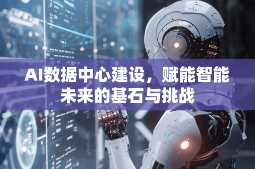 AI数据中心建设，赋能智能未来的基石与挑战-第1张图片-星博讯网络科技知识-SEO优化技巧|AI知识科普|互联网行业干货大全