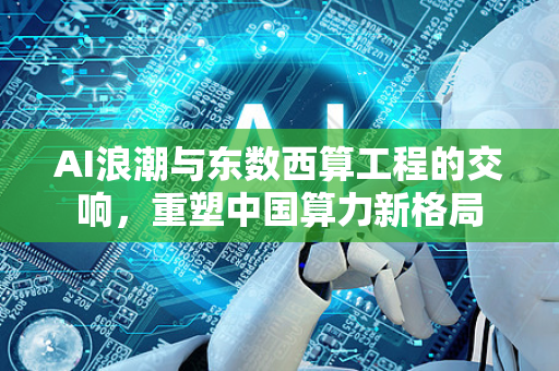 AI浪潮与东数西算工程的交响，重塑中国算力新格局-第1张图片-星博讯网络科技知识-SEO优化技巧|AI知识科普|互联网行业干货大全