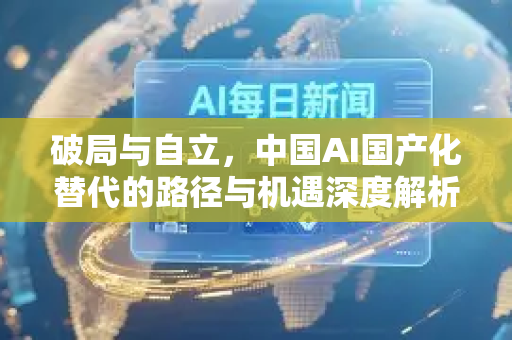 破局与自立，中国AI国产化替代的路径与机遇深度解析-第1张图片-星博讯网络科技知识-SEO优化技巧|AI知识科普|互联网行业干货大全