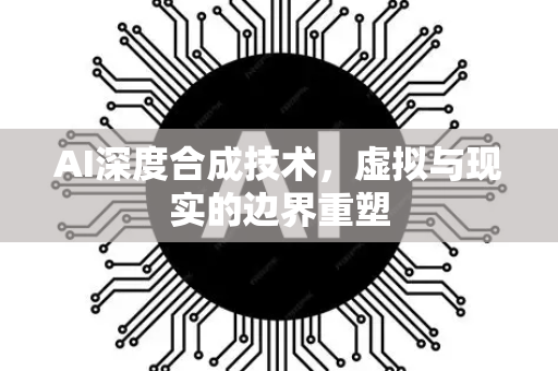 AI深度合成技术,虚拟与现实的边界重塑-第1张图片-星博讯网络科技知识-SEO优化技巧|AI知识科普|互联网行业干货大全 AI深度合成技术,虚拟与现实的边界重塑-第1张图片-星博讯网络科技知识-SEO优化技巧|AI知识科普|互联网行业干货大全