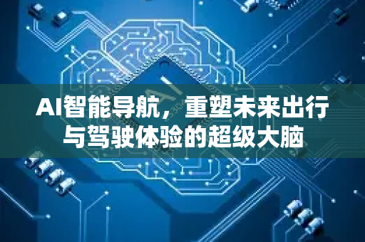 AI智能导航，重塑未来出行与驾驶体验的超级大脑-第1张图片-星博讯网络科技知识-SEO优化技巧|AI知识科普|互联网行业干货大全