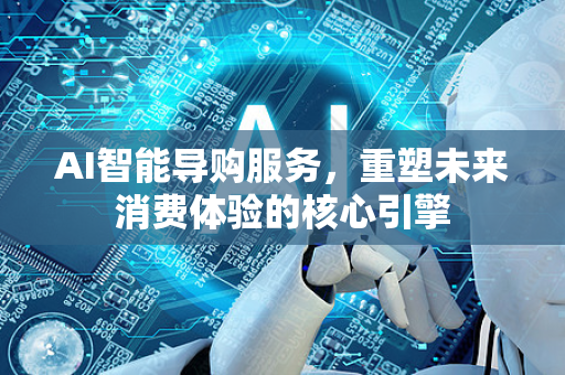 AI智能导购服务，重塑未来消费体验的核心引擎-第1张图片-星博讯网络科技知识-SEO优化技巧|AI知识科普|互联网行业干货大全