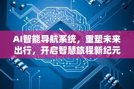 AI智能导航系统，重塑未来出行，开启智慧旅程新纪元-第1张图片-星博讯网络科技知识-SEO优化技巧|AI知识科普|互联网行业干货大全