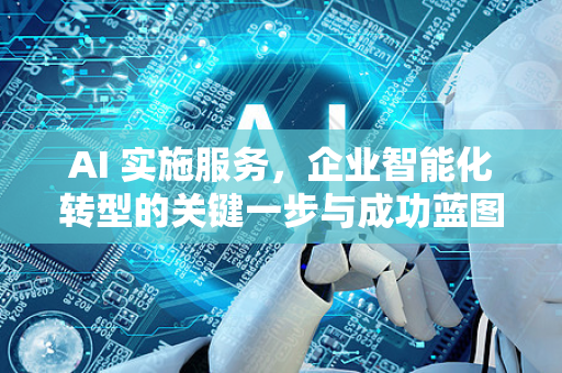 AI 实施服务，企业智能化转型的关键一步与成功蓝图-第1张图片-星博讯网络科技知识-SEO优化技巧|AI知识科普|互联网行业干货大全