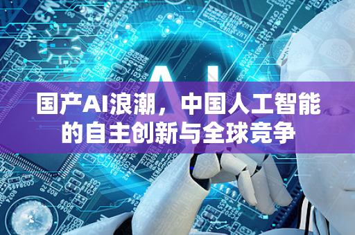 国产AI浪潮，中国人工智能的自主创新与全球竞争-第1张图片-星博讯网络科技知识-SEO优化技巧|AI知识科普|互联网行业干货大全