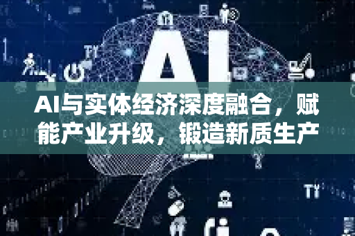 AI与实体经济深度融合，赋能产业升级，锻造新质生产力核心引擎-第1张图片-星博讯网络科技知识-SEO优化技巧|AI知识科普|互联网行业干货大全