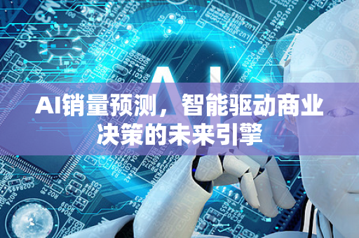 AI销量预测，智能驱动商业决策的未来引擎-第1张图片-星博讯网络科技知识-SEO优化技巧|AI知识科普|互联网行业干货大全