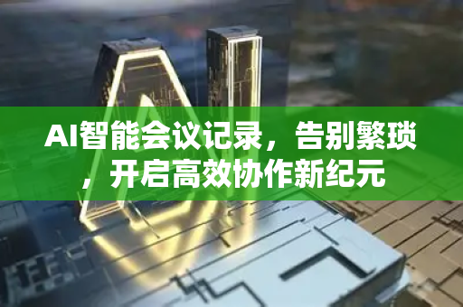 AI智能会议记录，告别繁琐，开启高效协作新纪元-第1张图片-星博讯网络科技知识-SEO优化技巧|AI知识科普|互联网行业干货大全