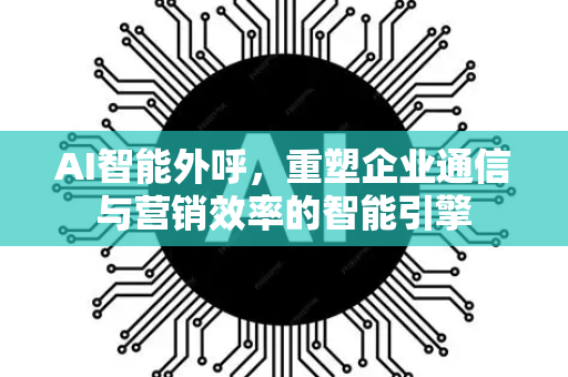 AI智能外呼，重塑企业通信与营销效率的智能引擎-第1张图片-星博讯网络科技知识-SEO优化技巧|AI知识科普|互联网行业干货大全