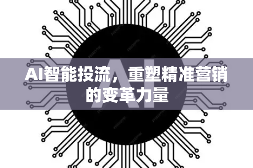 AI智能投流，重塑精准营销的变革力量-第1张图片-星博讯网络科技知识-SEO优化技巧|AI知识科普|互联网行业干货大全