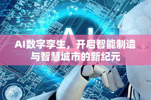 AI数字孪生，开启智能制造与智慧城市的新纪元-第1张图片-星博讯网络科技知识-SEO优化技巧|AI知识科普|互联网行业干货大全