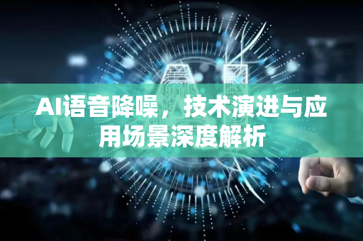 AI语音降噪，技术演进与应用场景深度解析-第1张图片-星博讯网络科技知识-SEO优化技巧|AI知识科普|互联网行业干货大全