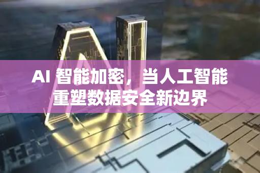 AI 智能加密，当人工智能重塑数据安全新边界