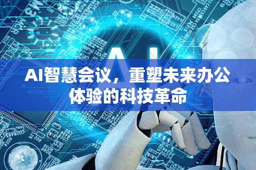 AI智慧会议，重塑未来办公体验的科技革命-第1张图片-星博讯网络科技知识-SEO优化技巧|AI知识科普|互联网行业干货大全