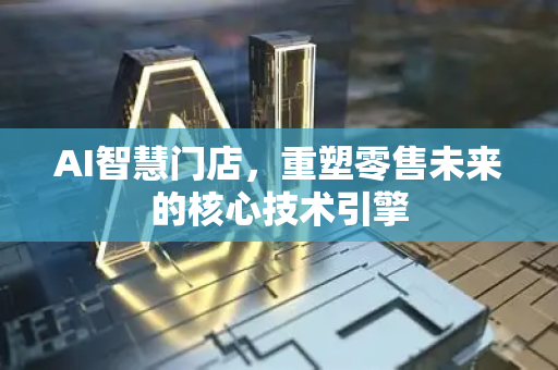 AI智慧门店，重塑零售未来的核心技术引擎-第1张图片-星博讯网络科技知识-SEO优化技巧|AI知识科普|互联网行业干货大全