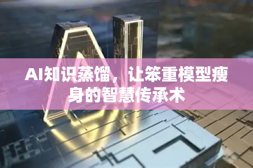 AI知识蒸馏，让笨重模型瘦身的智慧传承术-第1张图片-星博讯网络科技知识-SEO优化技巧|AI知识科普|互联网行业干货大全