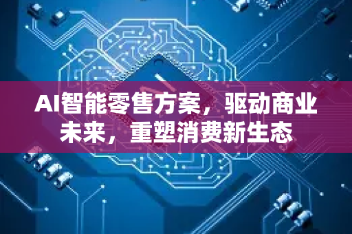 AI智能零售方案，驱动商业未来，重塑消费新生态-第1张图片-星博讯网络科技知识-SEO优化技巧|AI知识科普|互联网行业干货大全