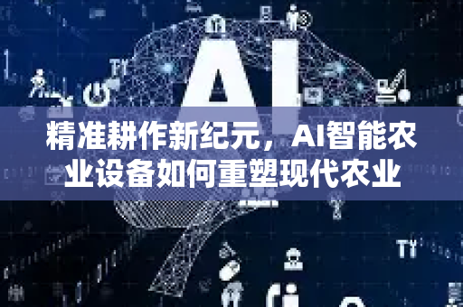 精准耕作新纪元，AI智能农业设备如何重塑现代农业-第1张图片-星博讯网络科技知识-SEO优化技巧|AI知识科普|互联网行业干货大全