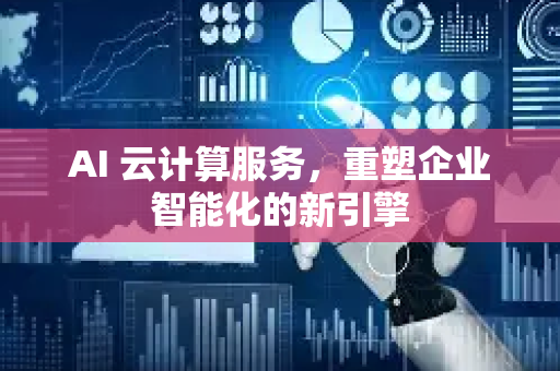 AI 云计算服务，重塑企业智能化的新引擎-第1张图片-星博讯网络科技知识-SEO优化技巧|AI知识科普|互联网行业干货大全