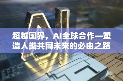 超越国界，AI全球合作—塑造人类共同未来的必由之路-第1张图片-星博讯网络科技知识-SEO优化技巧|AI知识科普|互联网行业干货大全