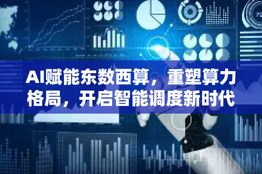 AI赋能东数西算，重塑算力格局，开启智能调度新时代-第1张图片-星博讯网络科技知识-SEO优化技巧|AI知识科普|互联网行业干货大全