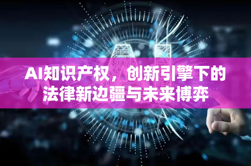 AI知识产权，创新引擎下的法律新边疆与未来博弈-第1张图片-星博讯网络科技知识-SEO优化技巧|AI知识科普|互联网行业干货大全