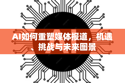 AI如何重塑媒体报道，机遇、挑战与未来图景-第1张图片-星博讯网络科技知识-SEO优化技巧|AI知识科普|互联网行业干货大全