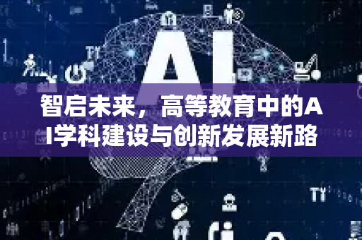 智启未来，高等教育中的AI学科建设与创新发展新路径-第1张图片-星博讯网络科技知识-SEO优化技巧|AI知识科普|互联网行业干货大全