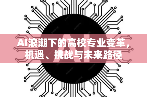 AI浪潮下的高校专业变革，机遇、挑战与未来路径-第1张图片-星博讯网络科技知识-SEO优化技巧|AI知识科普|互联网行业干货大全