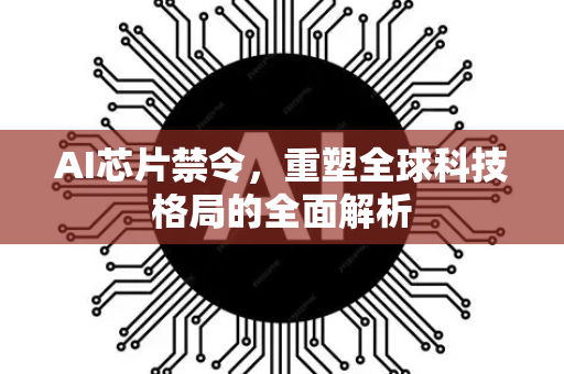 AI芯片禁令，重塑全球科技格局的全面解析-第1张图片-星博讯网络科技知识-SEO优化技巧|AI知识科普|互联网行业干货大全