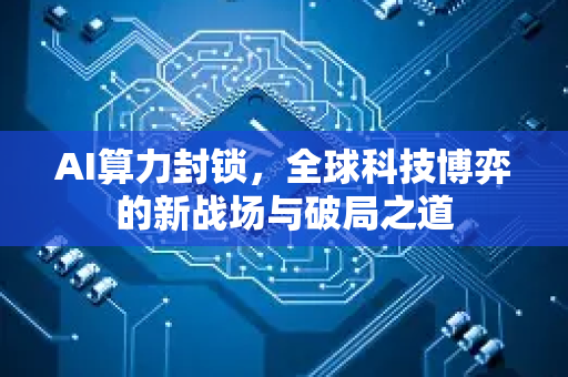 AI算力封锁，全球科技博弈的新战场与破局之道-第1张图片-星博讯网络科技知识-SEO优化技巧|AI知识科普|互联网行业干货大全