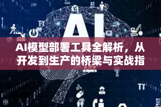 AI模型部署工具全解析，从开发到生产的桥梁与实战指南