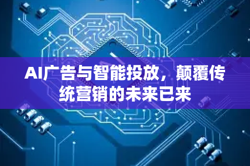 AI广告与智能投放，颠覆传统营销的未来已来-第1张图片-星博讯网络科技知识-SEO优化技巧|AI知识科普|互联网行业干货大全