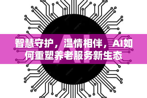 智慧守护，温情相伴，AI如何重塑养老服务新生态-第1张图片-星博讯网络科技知识-SEO优化技巧|AI知识科普|互联网行业干货大全