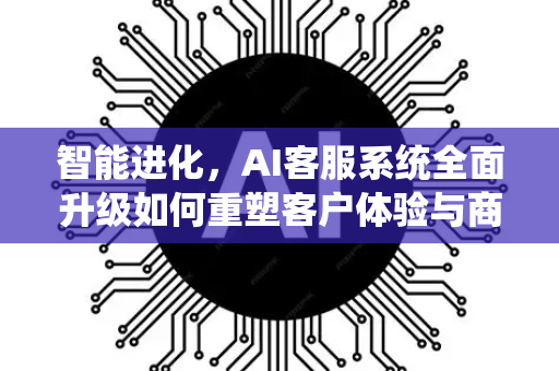 智能进化，AI客服系统全面升级如何重塑客户体验与商业未来-第1张图片-星博讯网络科技知识-SEO优化技巧|AI知识科普|互联网行业干货大全