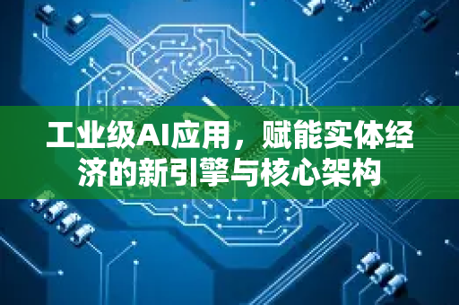 工业级AI应用，赋能实体经济的新引擎与核心架构-第1张图片-星博讯网络科技知识-SEO优化技巧|AI知识科普|互联网行业干货大全