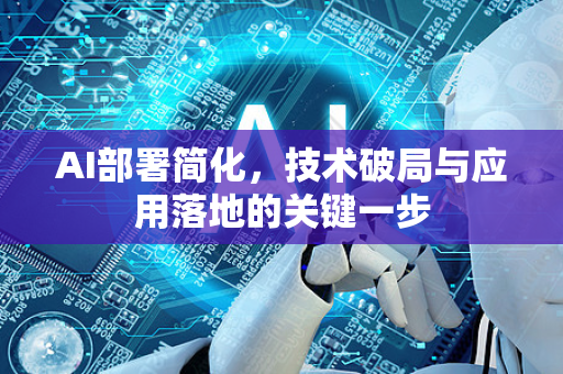 AI部署简化，技术破局与应用落地的关键一步-第1张图片-星博讯网络科技知识-SEO优化技巧|AI知识科普|互联网行业干货大全