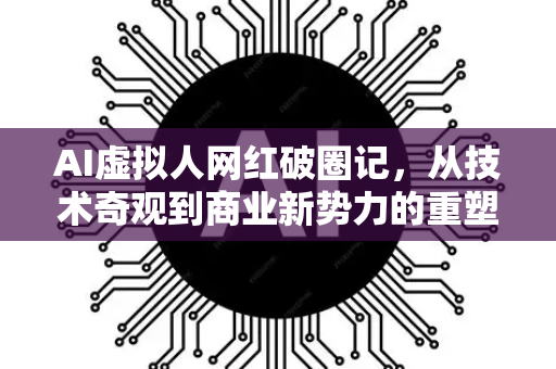 AI虚拟人网红破圈记，从技术奇观到商业新势力的重塑-第1张图片-星博讯网络科技知识-SEO优化技巧|AI知识科普|互联网行业干货大全