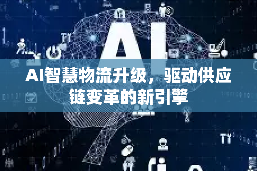 AI智慧物流升级，驱动供应链变革的新引擎-第1张图片-星博讯网络科技知识-SEO优化技巧|AI知识科普|互联网行业干货大全
