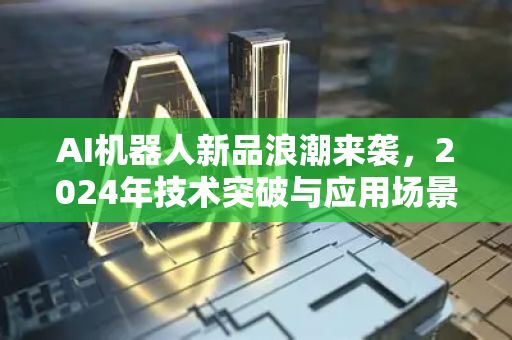 AI机器人新品浪潮来袭，2024年技术突破与应用场景深度解析-第1张图片-星博讯网络科技知识-SEO优化技巧|AI知识科普|互联网行业干货大全