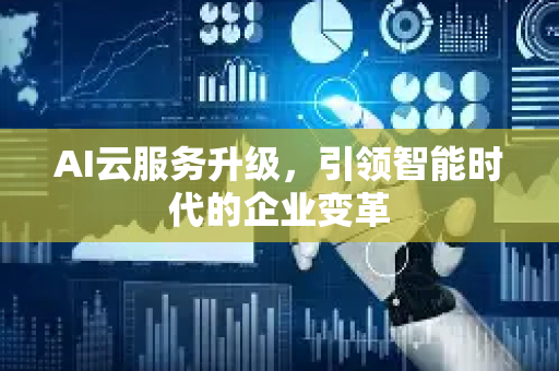 AI云服务升级，引领智能时代的企业变革-第1张图片-星博讯网络科技知识-SEO优化技巧|AI知识科普|互联网行业干货大全