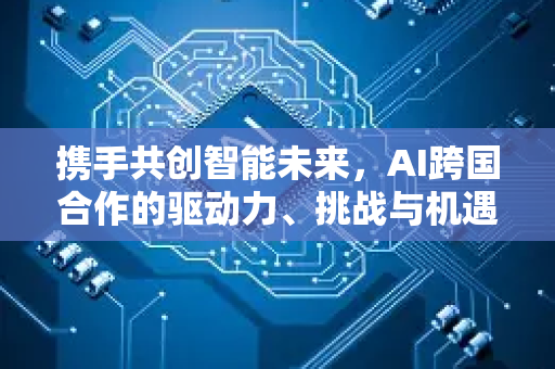 携手共创智能未来，AI跨国合作的驱动力、挑战与机遇-第1张图片-星博讯网络科技知识-SEO优化技巧|AI知识科普|互联网行业干货大全