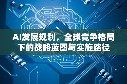 AI发展规划，全球竞争格局下的战略蓝图与实施路径-第1张图片-星博讯网络科技知识-SEO优化技巧|AI知识科普|互联网行业干货大全