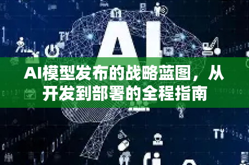 AI模型发布的战略蓝图，从开发到部署的全程指南-第1张图片-星博讯网络科技知识-SEO优化技巧|AI知识科普|互联网行业干货大全