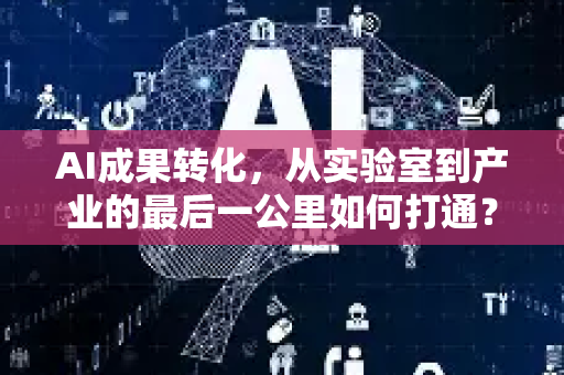 AI成果转化，从实验室到产业的最后一公里如何打通？-第1张图片-星博讯网络科技知识-SEO优化技巧|AI知识科普|互联网行业干货大全