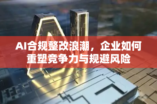 AI合规整改浪潮，企业如何重塑竞争力与规避风险-第1张图片-星博讯网络科技知识-SEO优化技巧|AI知识科普|互联网行业干货大全