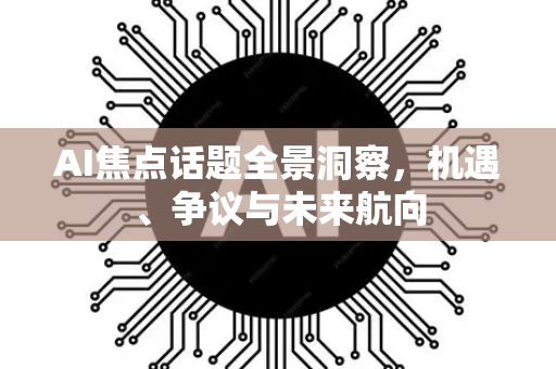 AI焦点话题全景洞察，机遇、争议与未来航向-第1张图片-星博讯网络科技知识-SEO优化技巧|AI知识科普|互联网行业干货大全